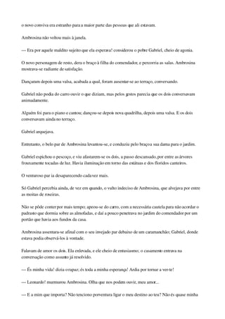 o novo conviva era estranho para a maior parte das pessoas que ali estavam.
Ambrosina não voltou mais à janela.
— Era por aquele maldito sujeito que ela esperava! considerou o pobre Gabriel, cheio de agonia.
O novo personagem de resto, dera o braço à filha do comendador, e percorria as salas. Ambrosina 
mostrava­se radiante de satisfação.
Dançaram depois uma valsa, acabada a qual, foram ausentar­se ao terraço, conversando.
Gabriel não podia do carro ouvir o que diziam, mas pelos gestos parecia que os dois conversavam 
animadamente.
Alguém foi para o piano e cantou; dançou­se depois nova quadrilha, depois uma valsa. E os dois 
conversavam ainda no terraço.
Gabriel arquejava.
Entretanto, o belo par de Ambrosina levantou­se, e conduziu pelo braço a sua dama para o jardim.
Gabriel espichou o pescoço, e viu afastarem­se os dois, a passo descansado, por entre as árvores 
frouxamente tocadas de luz. Havia iluminação em torno das estátuas e dos floridos canteiros.
O venturoso par ia desaparecendo cada vez mais.
Só Gabriel percebia ainda, de vez em quando, o vulto indeciso de Ambrosina, que alvejava por entre 
as moitas de roseiras.
Não se pôde conter por mais tempo; apeou­se do carro, com a necessária cautela para não acordar o 
padrasto que dormia sobre as almofadas, e daí a pouco penetrava no jardim do comendador por um 
portão que havia aos fundos da casa.
Ambrosina assentara­se afinal com o seu invejado par debaixo de um caramanchão; Gabriel, donde 
estava podia observá­los à vontade.
Falavam de amor os dois. Ela enlevada, e ele cheio de entusiasmo; o casamento entrava na 
conversação como assunto já resolvido.
— És minha vida! dizia o rapaz; és toda a minha esperança! Ardia por tornar a ver­te!
— Leonardo! murmurou Ambrosina. Olha que nos podem ouvir, meu amor...
— E a mim que importa? Não tenciono porventura ligar o meu destino ao teu? Não és quase minha 
 