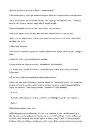 esposa, ou mudarias tu de intenção durante a nossa ausência?
— Bem sabes que não, mas é que ainda somos apenas noivos, e tu me perturbas com essas palavras!...
— Não me recrimines, amada de minh’alma! Há tanto tempo que não estávamos a sós!... deixa que 
aproveite estes fugitivos instantes para te falar de nossa felicidade.
E Leonardo, puxando para si Ambrosina, passou­lhe o braço na cintura.
Ouviu­se em seguida estalar um beijo. Um? não; era a harmonia de dois: o dele e o dela.
Gabriel, com um doido arranco, afastou a moita de roseiras que lhe ficava em frente, e de chofre se 
precipitou entre ambos.
— Miseráveis! exclamou.
Houve nos dois amantes um espasmo de surpresa. Ambrosina em seguida soltou um grito, fugiu para 
a sala.
— Quem é o senhor?! perguntou Leonardo, medindo.
— Sou o homem que ama aquela mulher! respondeu este, pálido de raiva.
— O homem não: a criança! Já tinha noticias suas. Chama­se Gabriel, é rico, deseja casar com 
Ambrosina e...
— E não meço obstáculos quando quero realizar qualquer cousa!
— Bem; mas nada disso o habilita para dizer­me insolências. Chamo­me Leonardo Pires de Andrade, 
há muito amo Ambrosina; não sou tão rico como o senhor, mas antes de partir nesta minha última 
viagem, fui autorizado a pedi­la em casamento. O comendador cedeu­ma ontem...
— É falso!
— Contenha­se! O senhor está fora de si. Ambrosina já me tinha prevenido dos seus rompantes...
— Senhor!
E Gabriel deu um passo para o outro.
— Ela não o quer, continuou Leonardo; disse­me com franqueza. A mim, como homem de juízo 
cabe­me, todavia, evitar qualquer conseqüência má do passo imprudente que o senhor acaba de dar. 
No fim de contas, não tenho obrigação de explicar as minhas intenções; elas são conhecidas já da 
família de minha noiva. É a essa família que o senhor se deve dirigir para denunciar o que acabou de 
 