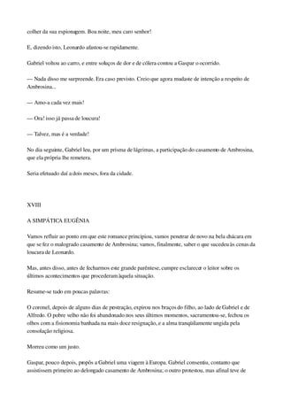 colher da sua espionagem. Boa noite, meu caro senhor!
E, dizendo isto, Leonardo afastou­se rapidamente.
Gabriel voltou ao carro, e entre soluços de dor e de cólera contou a Gaspar o ocorrido.
— Nada disso me surpreende. Era caso previsto. Creio que agora mudaste de intenção a respeito de 
Ambrosina...
— Amo­a cada vez mais!
— Ora! isso já passa de loucura!
— Talvez, mas é a verdade!
No dia seguinte, Gabriel leu, por um prisma de lágrimas, a participação do casamento de Ambrosina, 
que ela própria lhe remetera.
Seria efetuado daí a dois meses, fora da cidade.
 
XVIII
A SIMPÁTICA EUGÊNIA
Vamos refluir ao ponto em que este romance principiou, vamos penetrar de novo na bela chácara em 
que se fez o malogrado casamento de Ambrosina; vamos, finalmente, saber o que sucedeu às cenas da 
loucura de Leonardo.
Mas, antes disso, antes de fecharmos este grande parêntese, cumpre esclarecer o leitor sobre os 
últimos acontecimentos que procederam àquela situação.
Resume­se tudo em poucas palavras:
O coronel, depois de alguns dias de prostração, expirou nos braços do filho, ao lado de Gabriel e de 
Alfredo. O pobre velho não foi abandonado nos seus últimos momentos, sacramentou­se, fechou os 
olhos com a fisionomia banhada na mais doce resignação, e a alma tranqüilamente ungida pela 
consolação religiosa.
Morreu como um justo.
Gaspar, pouco depois, propôs a Gabriel uma viagem à Europa. Gabriel consentiu, contanto que 
assistissem primeiro ao delongado casamento de Ambrosina; o outro protestou, mas afinal teve de 
 