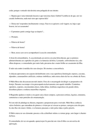 ceder, porque o enteado não desistia uma polegada do seu intento.
— Repara que é uma tremenda loucura o que tencionas fazer, Gabriel! Lembra­te de que, um vez 
casada Ambrosina, nada mais tens que esperar dela!
— Deixa­me! respondeu insolitamente o moço. Faze tu se quiseres a tal viagem; eu, haja o que 
houver, irei ao casamento!
— E prometes partir comigo logo ao depois?...
— Prometo.
— Palavra de honra?
— Palavra de honra!
— Bem, nesse caso eu te acompanharei à casa do comendador.
A festa foi extraordinária. A casa destinada aos noivos era uma bela chácara, que se prestava 
admiravelmente aos caprichos do gosto e às fantasias da bolsa. Leonardo, sofrivelmente rico, não 
olhou despesas; o comendador, por outro lado, procurou dar o maior brilho ao casamento da filha.
E tudo saiu muito à medida dos seus desejos. Foi enorme a concorrência.
A chácara apresentava um aspecto deslumbrante com a sua caprichosa iluminação; repuxos, cascatas, 
alpendres, caramanchões artificiais, estátuas simbólicas, tudo estava cheio de luz ou coberto de flores.
O Melo Rosa não descansara um mês inteiro. Fora ele o encarregado de dirigir os preparativos do 
festejo. Durante esse tempo vivia preocupado exclusivamente com aquele trabalho. Controlava 
operários, copeiros, encomendava doces, tinha idéias, lembrava esquisitices de grande efeito, 
desenhava planos e sonhava maravilhas originais.
O Reguinho ajudava­o muito e era quem saía a fazer compras, a procurar cortinas, laçarias, estatuetas, 
cantoneiras e mais petrechos de ornamentação.
Foi um mês de pândega na chácara, enquanto a preparavam para o noivado. Melo Rosa conhecia 
vários boêmios, que entendiam de pintura e viviam por aí a trocar as pernas; carregou com eles para 
lá, deu­lhes de comer e beber, e os homens puxaram a valer pelas tintas e pelos pincéis.
O Melo estava no seu elemento; passava o dia a distribuir ordens e a tomar grogs, sem largar o charuto 
da boca.
O comendador, de vez em quando, aparecia por lá, para dar um vista d’olhos ou um sorriso de 
aprovação.
 