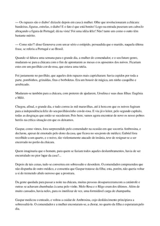 — Os rapazes são o diabo! dizia ele depois em casa à mulher. Olhe que revolucionaram a chácara: 
bandeiras, figuras, estrelas, o diabo! E o fato é que está bonito! Logo na entrada puseram um caboclo 
abraçando a figura de Portugal; dá na vista! Foi uma idéia feliz! Não! tanto um como o outro têm 
bastante mérito.
— Como não?! disse Genoveva com um ar sério e estúpido, persuadida que o marido, naquela última 
frase, se referia a Portugal e ao Brasil.
Quando só faltava uma semana para o grande dia, a mulher do comendador, e o seu futuro genro, 
mudaram­se para a chácara com o fim de aprontarem as mesas e os aposentos dos noivos. Ficariam 
estes em um pavilhão cor­de­rosa, que estava uma tetéia.
Foi justamente no pavilhão, que aqueles dois rapazes mais capricharam: havia cupidos por toda a 
parte, pombinhos, grinaldas, fitas e borboletas. Era um bouoir de mágica, um ninho casquilho e 
arrebicado.
Mudaram­se também para a chácara, com pretexto de ajudarem, Ursulina e suas duas filhas: Eugênia 
e Miló.
Chegou, afinal, o grande dia, e tudo correu às mil maravilhas, até à hora em que os noivos fugiram 
para a independência feliz do seu pavilhãozinho cor­de­rosa. E viu já o leitor, pelo segundo capítulo, 
todas as desgraças que então se sucederam. Pois bem; vamos agora encontrar de novo os nosso pobres 
heróis na crítica situação em que os deixamos.
Gaspar, como vimos, fora surpreendido pelo comendador na ocasião em que socorria Ambrosina, e 
declarou, apesar de enxotado pelo dono da casa, que ficava no seu posto de médico; Gabriel fora 
recolhido a um quarto, e o noivo, tão violentamente atacado de insânia, teve de resignar­se a ser 
encerrado no porão da chácara.
Quem imaginaria que o homem, para quem se faziam todos aqueles deslumbramentos, havia de ser 
encurralado no pior lugar da casa?...
Depois de tais cenas, tudo se converteu em sobressalto e desordem. O comendador compreendeu que 
não dispunha de outro médico, e consentiu que Gaspar tratasse da filha; esta, porém, não queria voltar 
a si do tremendo abalo nervoso que a prostrara.
Da gente quedada para passar a noite na chácara, muitas pessoas desapareceram com a catástrofe e 
outras se achavam chumbadas à cama pelo vinho. Melo Rosa e o Rêgo eram dos últimos. Além de 
muito cansados, havia neles, para os inutilizar de vez, uma formidável carga de champanha.
Gaspar medicou o enteado, e voltou a cuidar de Ambrosina, cujo desfalecimento principiava a 
sobressaltá­lo. O comendador e a mulher encostaram­se, a chorar, no quarto da filha e esperaram pelo 
dia.
 
