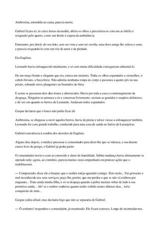 Ambrosina, estendida na cama, parecia morta.
Gabriel ficara só; às cinco horas da manhã, abrira os olhos e percorrera­os com um ar infeliz e 
resignado pelo quarto, como um ferido à espera da ambulância.
Entretanto, por detrás do seu leito, sem ser vista e sem ser ouvida, uma doce amiga lhe velava o sono, 
e parecia resguardá­lo com um véu de amor e de piedade.
Era Eugênia.
Leonardo havia enlouquecido totalmente, e só com muita dificuldade conseguiram alimentá­lo.
De um moço bonito e elegante que era, estava um monstro. Tinha os olhos espantados e vermelhos, o 
cabelo hirsuto, a boca feroz. Não admitia nenhuma roupa no corpo e passeava a quatro pés na sua 
prisão, soltando uivos plangentes ou bramidos de fúria.
E assim se passaram dois dias tristes e aborrecidos. Havia por toda a casa o constrangimento da 
desgraça. Ninguém se animava a rir e conversar livremente; ouviam­se gemidos e suspiros dolorosos, 
e de vez em quando os berros de Leonardo. Andavam todos espantados.
Gaspar declarou que o louco não podia ficar ali:
Ambrosina, se chegasse a ouvir aqueles berros, havia de piorar e talvez viesse a enlouquecer também. 
Leonardo foi com grande trabalho, conduzido para uma casa de saúde no bairro de Laranjeiras.
Gabriel convalescia à sombra dos desvelos de Eugênia.
Alguns dias depois, o médico procurou o comendador para dizer­lhe que se retirava; a sua doente 
estava livre de perigo, e Gabriel já podia partir.
O comendador ouviu­o com ar comovido e cheio de humildade. Súbita mudança havia ultimamente se 
operado nele; agora, ao contrário, parecia muitas vezes empenhado em praticar ações que o 
reabilitassem.
— Compreendo, disse ele a Gaspar, que o senhor esteja agastado comigo. Tem razão... Fui grosseiro e 
mal reconhecido aos seus serviços; peço­lhe, porém, que me perdoe e que se não vá embora por 
enquanto... Trate ainda minha filha, e só se despeça quando a pobre menina voltar de todo à sua 
primitiva saúde... Ah! se o senhor soubesse quanto tenho sofrido nestes últimos dias... teria 
compaixão de mim...
Gaspar cedeu afinal, mas declarou logo que não se separaria de Gabriel.
— Ó senhores! respondeu o comendador, já reanimado. Ele ficará conosco. Longe de incomodar­nos, 
 