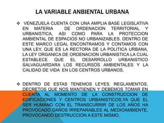LA VARIABLE ANBIENTAL URBANA
 VENEZUELA CUENTA CON UNA AMPLIA BASE LEGISLATIVA
EN MATERIA DE ORDENACION TERRITORIAL Y
URBANISTICA, ASI COMO PARA LA PROTECCION
AMBIENTAL DE ESPACIOS NO URBANIZABLES. DENTRO DE
ESTE MARCO LEGAL ENCONTRAMOS Y CONTAMOS CON
UNA LEY, QUE ES LA RECTORA DE LA POLITICA URBANA,
LA LEY ORGANICA DE ORDENACION URBANISTICA LA CUAL
ESTABLECE QUE EL DESARROLLO URBANISTICO
SALVAGUARDARA LOS RECURSOS AMBIENTALES Y LA
CALIDAD DE VIDA EN LOS CENTROS URBANOS.
 DENTRO DE ESTAS TENEMOS LEYES, REGLAMENTOS,
DECRETOS QUE NOS MANTIENEN Y DEBEMOS TOMAR EN
CUENTA AL MOMENTO DE LA CONSTRUCCION DE
EDIFICACIONES Y CENTROS URBANISTICOS,YA QUE EL
SER HUMANO CON EL TRANSCURRIR DE LOS AÑOS HA
PROVOCADO DAÑOS IRREPARABLES AL MEDIOAMBIENTE,
PROVOCANDO DESTRUCCION A ESTE MISMO.
 