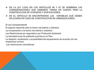 EN LA LEY LOOU EN LOS ARTICULOS 86 Y 87 SE NOMBRAN LAS
COMSIDERACIONES QUE DEBEMOS TOMAR EN CUENTA PARA LA
CONSTRUCCION DE VIVIENDAS Y EDIFICACIONES,
 EN EL ARTICULO 86 ENCONTRAMOS LAS VARIABLES QUE DEBEN
APLICARSE EN CASO DE CONSTRUCCION DE URBANIZACIONES:
El uso correspondiente
El espacio requerido para la trama vial arterial y colectora
La incorporación a la trama vial arterial y colectora
Las Restricciones por seguridad o por Protección Ambiental
La densidad bruta de población prevista en el Plan
La dotación, localización y accesibilidad del equipamiento de acuerdo con las
respectivas normas
Las restricciones volumétricas
 