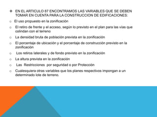  EN EL ARTICULO 87 ENCONTRAMOS LAS VARIABLES QUE SE DEBEN
TOMAR EN CUENTA PARA LA CONSTRUCCION DE EDIFICACIONES:
o El uso propuesto en la zonificación
o El retiro de frente y el acceso, según lo previsto en el plan para las vías que
colindan con el terreno
o La densidad bruta de población prevista en la zonificación
o El porcentaje de ubicación y el porcentaje de construcción previsto en la
zonificación
o Los retiros laterales y de fondo previsto en la zonificación
o La altura prevista en la zonificación
o Las Restricciones por seguridad o por Protección
o Cualesquiera otras variables que los planes respectivos impongan a un
determinado lote de terreno.
 