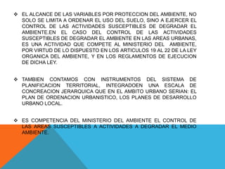  EL ALCANCE DE LAS VARIABLES POR PROTECCION DEL AMBIENTE, NO
SOLO SE LIMITA A ORDENAR EL USO DEL SUELO, SINO A EJERCER EL
CONTROL DE LAS ACTIVIDADES SUSCEPTIBLES DE DEGRADAR EL
AMBIENTE.EN EL CASO DEL CONTROL DE LAS ACTIVIDADES
SUSCEPTIBLES DE DEGRADAR EL AMBIENTE EN LAS AREAS URBANAS,
ES UNA ACTIVIDAD QUE COMPETE AL MINISTERIO DEL AMBIENTE,
POR VIRTUD DE LO DISPUESTO EN LOS ARTICULOS 19 AL 22 DE LA LEY
ORGANICA DEL AMBIENTE, Y EN LOS REGLAMENTOS DE EJECUCION
DE DICHA LEY.
 TAMBIEN CONTAMOS CON INSTRUMENTOS DEL SISTEMA DE
PLANIFICACION TERRITORIAL, INTEGRADOEN UNA ESCALA DE
CONCREACION JERARQUICA QUE EN EL AMBITO URBANO SERIAN: EL
PLAN DE ORDENACION URBANISTICO, LOS PLANES DE DESARROLLO
URBANO LOCAL.
 ES COMPETENCIA DEL MINISTERIO DEL AMBIENTE EL CONTROL DE
LAS AREAS SUSCEPTIBLES A ACTIVIDADES A DEGRADAR EL MEDIO
AMBIENTE.
 
