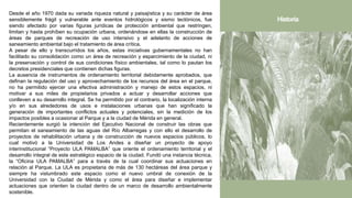 Desde el año 1970 dada su variada riqueza natural y paisajística y su carácter de área
sensiblemente frágil y vulnerable ante eventos hidrológicos y sismo tectónicos, fue
siendo afectado por varias figuras jurídicas de protección ambiental que restringen,
limitan y hasta prohíben su ocupación urbana, ordenándose en ellas la construcción de
áreas de parques de recreación de uso intensivo y el adelanto de acciones de
saneamiento ambiental bajo el tratamiento de área crítica.
A pesar de ello y transcurridos los años, estas iniciativas gubernamentales no han
facilitado su consolidación como un área de recreación y esparcimiento de la ciudad, ni
la preservación y control de sus condiciones físico ambientales, tal como lo pautan los
decretos presidenciales que contienen dichas figuras.
La ausencia de instrumentos de ordenamiento territorial debidamente aprobados, que
definan la regulación del uso y aprovechamiento de los recursos del área en el parque,
no ha permitido ejercer una efectiva administración y manejo de estos espacios, ni
motivar a sus miles de propietarios privados a actuar y desarrollar acciones que
conlleven a su desarrollo integral. Se ha permitido por el contrario, la localización interna
y/o en sus alrededores de usos e instalaciones urbanas que han significado la
generación de importantes conflictos actuales y potenciales, sin la medición de los
impactos posibles a ocasionar al Parque y a la ciudad de Mérida en general.
Recientemente surgió la intención del Ejecutivo Nacional de construir las obras que
permitan el saneamiento de las aguas del Río Albarregas y con ello el desarrollo de
proyectos de rehabilitación urbana y de construcción de nuevos espacios públicos, lo
cual motivó a la Universidad de Los Andes a diseñar un proyecto de apoyo
interinstitucional “Proyecto ULA PAMALBA” que oriente el ordenamiento territorial y el
desarrollo integral de este estratégico espacio de la ciudad. Fundó una instancia técnica,
la “Oficina ULA PAMALBA” para a través de la cual coordinar sus actuaciones en
relación al Parque. La ULA es propietaria de más de 130 hectáreas del área parque y
siempre ha vislumbrado este espacio como el nuevo umbral de conexión de la
Universidad con la Ciudad de Mérida y como el área para diseñar e implementar
actuaciones que orienten la ciudad dentro de un marco de desarrollo ambientalmente
sostenible.
Historia
 