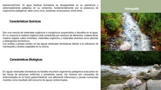 Apariencia/Color: El agua residual domestica es desagradable en su apariencia y
extremadamente peligrosa en su contenido, fundamentalmente por la presencia de
organismos patógenos, tales como virus, bacterias, protozoarios, entre otros.
Características Químicas
Son una mezcla de materiales orgánicos e inorgánicos suspendidos o disueltos en el agua.
En su mayoría la materia orgánica está constituida por residuos de alimentos, materia fecal,
materia vegetal, sales minerales, materiales orgánicos y materiales diversos como jabones
y detergentes domésticos.
Los aceites y grasas existen en las aguas residuales domesticas debido a la utilización de
mantequilla y aceites vegetales en la cocina.
Características Biológicas
Hidrografía
En aguas residuales domesticas es factible encontrar organismos patógenos evacuados en
las heces de personas enfermas y portadores sanos, los mismos son causantes de
enfermedades en el tracto gastrointestinal, son altamente infecciosos y causas numerosas
muertes como resultado del consumo de aguas contaminadas.
 