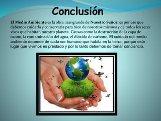 Conclusión
El Medio Ambiente es la obra más grande de Nuestro Señor, es por eso que
debemos cuidarla y conservarla para bien de nosotros mismos y de todos los seres
vivos que habitan nuestro planeta. Causas como la destrucción de la capa de
ozono, la contaminación del agua, el dióxido de carbono, El cuidado del medio
ambiente depende de cada ser humano que habita en la tierra, porque este
lugar que vivimos es prestado y por lo tanto debemos de tomar conciencia.
 