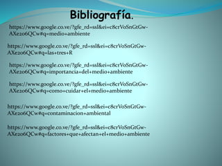 Bibliografía.
https://www.google.co.ve/?gfe_rd=ssl&ei=c8crVoSnGtGw-
AXe2o6QCw#q=medio+ambiente
https://www.google.co.ve/?gfe_rd=ssl&ei=c8crVoSnGtGw-
AXe2o6QCw#q=las+tres+R
https://www.google.co.ve/?gfe_rd=ssl&ei=c8crVoSnGtGw-
AXe2o6QCw#q=importancia+del+medio+ambiente
https://www.google.co.ve/?gfe_rd=ssl&ei=c8crVoSnGtGw-
AXe2o6QCw#q=como+cuidar+el+medio+ambiente
https://www.google.co.ve/?gfe_rd=ssl&ei=c8crVoSnGtGw-
AXe2o6QCw#q=contaminacion+ambiental
https://www.google.co.ve/?gfe_rd=ssl&ei=c8crVoSnGtGw-
AXe2o6QCw#q=factores+que+afectan+el+medio+ambiente
 
