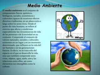 El medio ambiente es el conjunto de
componentes físicos, químicos,
biológicos, sociales, económicos y
culturales capaces de ocasionar efectos
directos e indirectos, en un plazo corto o
largo sobre los seres vivos. Desde el
punto de vista humano, se refiere al
entorno que afecta y condiciona
especialmente las circunstancias de vida
de las personas o de la sociedad en su
conjunto. Comprende el conjunto de
valores naturales, sociales y culturales
existentes en un lugar y en un momento
determinado, que influyen en la vida del
ser humano y en las generaciones
futuras. Es decir, no se trata sólo del
espacio en el que se desarrolla la vida,
sino que también comprende seres
vivos, objetos, agua, suelo, aire y las
relaciones entre ellos, así como
elementos tan intangibles como la
cultura.
Medio Ambiente
 