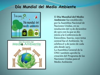 El Día Mundial del Medio
Ambiente fue establecido
por la Asamblea Nacional de
Naciones Unidas, en su
resolución del 15 de diciembre
de 1972 con la que se dio
inicio a la Conferencia de
Estocolmo, Suecia, cuyo tema
central fue el Ambiente. Se
celebra el 5 de junio de cada
año desde 1973.
La Asamblea General de la
ONU también aprobó la
creación del Programa de las
Naciones Unidas para el
Medio Ambiente
Día Mundial del Medio Ambiente
 