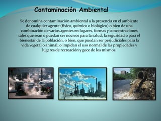 Se denomina contaminación ambiental a la presencia en el ambiente
de cualquier agente (físico, químico o biológico) o bien de una
combinación de varios agentes en lugares, formas y concentraciones
tales que sean o puedan ser nocivos para la salud, la seguridad o para el
bienestar de la población, o bien, que puedan ser perjudiciales para la
vida vegetal o animal, o impidan el uso normal de las propiedades y
lugares de recreación y goce de los mismos.
Contaminación Ambiental
 