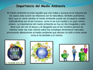 El medio ambiente es todo aquello que nos rodea y aunque en la mayoría de
los casos esta noción se relaciona con la naturaleza, también podríamos
decir que en cierto sentido el medio ambiente puede ser el espacio creado
artificialmente por el ser humano, como lo es una ciudad o un gran centro
urbano. La importancia del medio ambiente es hoy en día innegable y esto
tiene que ver con el abuso y el desgaste que el ser humano genera de
manera cada vez más notoria sobre los complejos fenómenos naturales,
provocando alteraciones al medio ambiente que afectan no sólo a otros seres
vivos si no también a sí mismo.
Importancia del Medio Ambiente
 