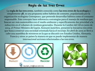 Regla de las tres Erres
La regla de las tres erres, también conocida como las tres erres de la ecología o
simplemente 3R, es una propuesta sobre hábitos de consumo, popularizada por la
organización ecologista Greenpeace, que pretende desarrollar hábitos como el consumo
responsable. Este concepto hace referencia a estrategias para el manejo de residuos que
buscan ser más sustentables con el medio ambiente y específicamente dar prioridad a la
reducción en el volumen de residuos generados. Durante la Cumbre del G8 en junio de
2004, el Primer Ministro del Japón, Koizumi Junichiro, presentó la Iniciativa tres erres
que busca construir una sociedad orientada hacia el reciclaje.En abril de 2005 se llevó a
cabo una asamblea de ministros en la que se discutió con Estados Unidos, Alemania,
Francia y otros 20 países la manera en que se puede implementar de manera
internacional acciones relacionadas a las tres erres.
 