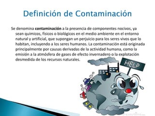 Se denomina contaminación a la presencia de componentes nocivos, ya
sean químicos, físicos o biológicos en el medio ambiente en el entorno
natural y artificial, que supongan un perjuicio para los seres vivos que lo
habitan, incluyendo a los seres humanos. La contaminación está originada
principalmente por causas derivadas de la actividad humana, como la
emisión a la atmósfera de gases de efecto invernadero o la explotación
desmedida de los recursos naturales.
 
