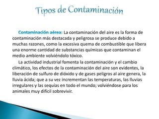 La contaminación del aire es la forma de
contaminación más destacada y peligrosa se produce debido a
muchas razones, como la excesiva quema de combustible que libera
una enorme cantidad de substancias químicas que contaminan el
medio ambiente volviéndolo tóxico.
La actividad industrial fomenta la contaminación y el cambio
climático, los efectos de la contaminación del aire son evidentes, la
liberación de sulfuro de dióxido y de gases peligros al aire genera, la
lluvia ácida; que a su vez incrementan las temperaturas, las lluvias
irregulares y las sequías en todo el mundo; volviéndose para los
animales muy difícil sobrevivir.
 