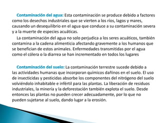 Esta contaminación se produce debido a factores
como los desechos industriales que se vierten a los ríos, lagos y mares,
causando un desequilibrio en el agua que conduce a su contaminación severa
y a la muerte de especies acuáticas.
La contaminación del agua no solo perjudica a los seres acuáticos, también
contamina a la cadena alimenticia afectando gravemente a los humanos que
se benefician de estos animales. Enfermedades transmitidas por el agua
como el cólera o la diarrea se han incrementado en todos los lugares
La contaminación terrestre sucede debido a
las actividades humanas que incorporan químicos dañinos en el suelo. El uso
de insecticidas y pesticidas absorbe los componentes del nitrógeno del suelo
volviéndolo inhabitable e infértil para las plantas. La liberación de residuos
industriales, la minería y la deforestación también explota el suelo. Desde
entonces las plantas no pueden crecer adecuadamente, por lo que no
pueden sujetarse al suelo, dando lugar a la erosión.
 