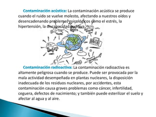 La contaminación acústica se produce
cuando el ruido se vuelve molesto, afectando a nuestros oídos y
desencadenando problemas psicológicos como el estrés, la
hipertensión, la discapacidad auditiva.
La contaminación radioactiva es
altamente peligrosa cuando se produce. Puede ser provocada por la
mala actividad desempeñada en plantas nucleares, la disposición
inadecuada de los residuos nucleares, por accidentes, esta
contaminación causa graves problemas como cáncer, infertilidad,
ceguera, defectos de nacimiento; y también puede esterilizar el suelo y
afectar al agua y al aire.
 