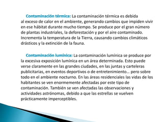 La contaminación térmica es debida
al exceso de calor en el ambiente, generando cambios que impiden vivir
en ese hábitat durante mucho tiempo. Se produce por el gran número
de plantas industriales, la deforestación y por el aire contaminado.
Incrementa la temperatura de la Tierra, causando cambios climáticos
drásticos y la extinción de la fauna.
La contaminación lumínica se produce por
la excesiva exposición lumínica en un área determinada. Esto puede
verse claramente en las grandes ciudades, en las juntas y carteleras
publicitarias, en eventos deportivos o de entretenimiento… pero sobre
todo en el ambiente nocturno. En las áreas residenciales las vidas de los
habitantes se ven enormemente afectadas por este tipo de
contaminación. También se ven afectadas las observaciones y
actividades astrónomas, debido a que las estrellas se vuelven
prácticamente imperceptibles.
 