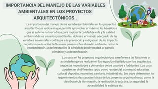 La importancia del manejo de las variables ambientales en los proyectos
arquitectónicos radica en que permite aprovechar al máximo los beneficios
que el entorno natural ofrece para mejorar la calidad de vida y la calidad
ambiental de los usuarios y habitantes. Además, el manejo adecuado de las
variables ambientales contribuye a la prevención y mitigación de los impactos
negativos que la actividad humana genera sobre el medio ambiente, como la
contaminación, la deforestación, la pérdida de biodiversidad, el cambio
climático y la desertificación.
IMPORTANCIA DEL MANEJO DE LAS VARIABLES
AMBIENTALES EN LOS PROYECTOS
ARQUITECTÓNICOS .
Los usos en los proyectos arquitectónicos se refieren a las funciones o
actividades que se realizan en los espacios diseñados por los arquitectos,
según las necesidades y demandas de los usuarios y habitantes. Los usos
pueden ser de diferentes tipos, como residencial, comercial, educativo,
cultural, deportivo, recreativo, sanitario, industrial, etc. Los usos determinan los
requerimientos y las características de los proyectos arquitectónicos, como la
distribución, la iluminación, la ventilación, la acústica, la seguridad, la
accesibilidad, la estética, etc.
 