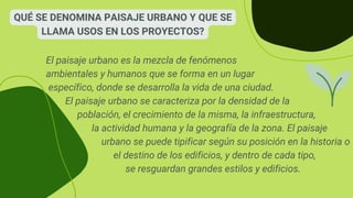 QUÉ SE DENOMINA PAISAJE URBANO Y QUE SE
LLAMA USOS EN LOS PROYECTOS?
El paisaje urbano es la mezcla de fenómenos
ambientales y humanos que se forma en un lugar
específico, donde se desarrolla la vida de una ciudad.
El paisaje urbano se caracteriza por la densidad de la
población, el crecimiento de la misma, la infraestructura,
la actividad humana y la geografía de la zona. El paisaje
urbano se puede tipificar según su posición en la historia o
el destino de los edificios, y dentro de cada tipo,
se resguardan grandes estilos y edificios.
 