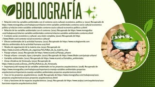BIBLIOGRAFÍA
• Relación entre las variables ambientales con el contorno socio cultural, económico, político y. (2021). Recuperado de
https://www.monografias.com/trabajos107/relacion-entre-variables-ambientales-contorno-socio-cultural-economico-
politico-y/relacion-entre-variables-ambientales-contorno-socio-cultural-economico-politico-y.shtml
• Relación de las variables ambientales con el contorno. (2021). Recuperado de https://www.monografias
.com/trabajos107/relacion-variables-ambientales-contorno/relacion-variables-ambientales-contorno.shtml
• Contexto social, económico y cultural: una visión completa. (2020). Recuperado de https
://www.lifeder.com/contexto-social-economico-cultural/
• Efectos ambientales de la actividad humana. (2021). Recuperado de https://www.ecologiaverde.com
/efectos-ambientales-de-la-actividad-humana-1025.html
• Niveles de organización de la materia viva. (2021). Recuperado de
https://www.ecured.cu/Niveles_de_organizaci%C3%B3n_de_la_materia_viva
• Paisaje urbano. (2021). Recuperado de https://www.ecured.cu/Paisaje_urbano
• Paisaje urbano: concepto, tipos y ejemplos. (2020). Recuperado de https://www.lifeder.com/paisaje-urbano/
• Variables ambientales. (2021). Recuperado de https://www.ecured.cu/Variables_ambientales
• Zonas climáticas de Venezuela. (2021). Recuperado de
https://www.ecured.cu/Zonas_clim%C3%A1ticas_de_Venezuela
• Importancia del manejo de las variables ambientales en los proyectos arquitectónicos. (2018). Recuperado de
https://www.monografias.com/trabajos109/importancia-manejo-variables-ambientales-proyectos-
arquitectonicos/importancia-manejo-variables-ambientales-proyectos-arquitectonicos.shtml
• Usos en los proyectos arquitectónicos. (2018). Recuperado de https://www.monografias.com/trabajos109/usos-
proyectos-arquitectonicos/usos-proyectos-arquitectonicos.shtml
• Usos y funciones de los espacios arquitectónicos. (2019). Recuperado de https://www.arqhys.com/arquitectura/usos-
funciones-espacios-arquitectonicos.html
 