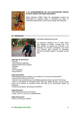 Lic. Mercedes Llano Ruiz 11
3. EL ENTRENAMIENTO DE LAS CAPACIDADES FÍSICAS
EN ESTE GRUPO. ESTUDIOS RECIENTES
Según Marques (1996), todas las capacidades pueden ser
entrenadas en cualquier edad, lo importante es hacer un
adecuado plantemiento y control de las cargas administradas.
3.1 – Resistencia
SISTEMA CARDIOVASCULAR
Los ejercicios aeróbicos son la mejor forma
para trabajar el corazón y perder peso. Con
ellos también se trabaja los músculos y se
fortalecen los huesos. Constituye una forma
más eficiente para controlar el colesterol,
disminuir la presión arterial y aumentar el VO2
máx.
¿Qué tipo de ejercicios?
- Caminar
- Danza/Aeróbic adaptado...
- Natación/Ejercicios acuáticos
- Pedalear
- Remar
- Subir escaleras
- Esquí Nórdico
¿Qué Intensidad?
- Suficiente para elevar cardiaca a los niveles de la "zona de entrenamiento"
- Entre el 60 al 70% de la FC máx.
- Atención a los medicamentos. Los Betabloqueadores hacen que la FC disminuya
- Para un principiante la intensidad puede estar por debajo del 60% ya que cuanto
menor es el estado de condición física más fácil es la consecución rápida de
resultados.
- Escala de percepción del esfuerzo de BORG.
¿Qué Duración?
- Intensidad ideal de 20 a 30 minutos.
- Hacer 30 min. o 3x10 min. Indistintamente
¿Qué Frecuencia?
- Mínimo 3 veces por semana
 