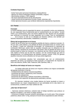Lic. Mercedes Llano Ruiz 12
Cuidados Especiales
- Evitar hacer giros (provocan torceduras y desequilibrios)
- Música con ritmos moderados (trabajo confortable y seguro)
- Movimientos simples y 100% seguros
- No hacer hiperextensiones de las articulaciones
- Variar la forma de los ejercicios (círculos, líneas, columnas, etc)
- Evitar ejercicios bruscos y que conlleven alteraciones respiratorias importantes
3.2 - Fuerza
Concepto
La fuerza definida como la capacidad de ejercer una oposición contra una resistencia,
es una capacidad física fundamental para el mantenimiento de una óptima función
motriz y en consecuencia, para una buena calidad de vida. Muchos son los estudios
que confirman la involución de esta capacidad con la edad. Pero la manifestación
de la fuerza no sólo se ve afectada por factores volitivos, sino también por
factores mecánicos, estructurales, metabólicos y nerviosos.
Efecto del envejecimiento en la fuerza
A partir de los 50 años hay una progresiva pérdida de fuerza y potencia muscular, (3-
4% por año), parte debido a una pérdida de fibras musculares tanto en número como
en tamaño, y parte por influencias hormonales. En consecuencia la velocidad de
contracción disminuye, (sobre todo en aquellos músculos que no utilizamos en las
tareas diarias), haciendo los movimientos más lentos. Pero la pérdida de fuerza no se
produce igual en todos los músculos. Los miembros del tren inferior pierden de forma
más rápida la fuerza que los del tren superior, con las consecuencias que para el
desplazamiento y el mantenimiento del equilibrio supone, (Larson 1978). En general
aquellos músculos menos utilizados son los que antes degeneran.
Pero numerosos estudios han comprobado que con un entrenamiento
específico de fuerza, se aumenta la masa muscular y la transmisión de impulsos se
hace más efectiva, (Koffer,1992; Fiatarone,1994; Spirduso,1992...).
Beneficios del trabajo de fuerza con mayores
Un trabajo adecuado de fuerza con mayores conlleva una mejora considerable
del aparato locomotor a nivel de:
. Fortalecimiento del sistema músculo-esquelético.
. Incremento de fuerza, resistencia y tono muscular.
. Prevención de osteoporosis.
. Prevención de afecciones y dolores musculares y articulares.
. Disminución de la aparición de alteraciones posturales y artrosis.
En resumen mantener unos niveles básicos de fuerza ayudarán al mayor a
desenvolverse con mayor independencia en sus actividades de la vida diaria y en
consecuencia, a obtener una mejor calidad de vida.
¿Qué tipo de Ejercicios?
- Ejercicios siempre dinámicos, evitando todo el trabajo isométrico que produce un
bloqueo circulatorio, y por tanto un riesgo cardíaco.
- Comenzar el trabajo muscular evitando sobrecargas con mucho peso. Para empezar
podremos utilizar entre 1-2 Kg, siempre en función de la capacidad de cada individuo.
 