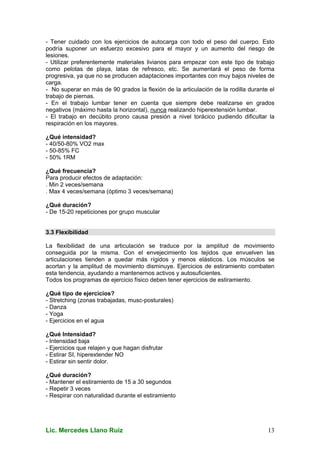 Lic. Mercedes Llano Ruiz 13
- Tener cuidado con los ejercicios de autocarga con todo el peso del cuerpo. Esto
podría suponer un esfuerzo excesivo para el mayor y un aumento del riesgo de
lesiones.
- Utilizar preferentemente materiales livianos para empezar con este tipo de trabajo
como pelotas de playa, latas de refresco, etc. Se aumentará el peso de forma
progresiva, ya que no se producen adaptaciones importantes con muy bajos niveles de
carga.
- No superar en más de 90 grados la flexión de la articulación de la rodilla durante el
trabajo de piernas.
- En el trabajo lumbar tener en cuenta que siempre debe realizarse en grados
negativos (máximo hasta la horizontal), nunca realizando hiperextensión lumbar.
- El trabajo en decúbito prono causa presión a nivel torácico pudiendo dificultar la
respiración en los mayores.
¿Qué intensidad?
- 40/50-80% VO2 max
- 50-85% FC
- 50% 1RM
¿Qué frecuencia?
Para producir efectos de adaptación:
. Min 2 veces/semana
. Max 4 veces/semana (óptimo 3 veces/semana)
¿Qué duración?
- De 15-20 repeticiones por grupo muscular
3.3 Flexibilidad
La flexibilidad de una articulación se traduce por la amplitud de movimiento
conseguida por la misma. Con el envejecimiento los tejidos que envuelven las
articulaciones tienden a quedar más rígidos y menos elásticos. Los músculos se
acortan y la amplitud de movimiento disminuye. Ejercicios de estiramiento combaten
esta tendencia, ayudando a mantenernos activos y autosuficientes.
Todos los programas de ejercicio físico deben tener ejercicios de estiramiento.
¿Qué tipo de ejercicios?
- Stretching (zonas trabajadas, musc-posturales)
- Danza
- Yoga
- Ejercicios en el agua
¿Qué Intensidad?
- Intensidad baja
- Ejercicios que relajen y que hagan disfrutar
- Estirar SI, hiperextender NO
- Estirar sin sentir dolor.
¿Qué duración?
- Mantener el estiramiento de 15 a 30 segundos
- Repetir 3 veces
- Respirar con naturalidad durante el estiramiento
 