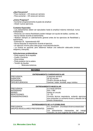 Lic. Mercedes Llano Ruiz 14
¿Qué frecuencia?
- Para mantener – 2/3 veces por semana
- Para aumentar – 4/5 veces por semana
¿Cómo Progresar?
- Aumentar progresivamente el grado de amplitud
- Añadir nuevos ejercicios.
Cuidados Especiales
- Los estiramientos deben ser ejecutados hasta la amplitud máxima individual, nunca
FORZADOS.
- Personas con menos flexibilidad pueden trabajar con ayuda de toallas, cuerdas, etc.
- Nunca rebotar durante el estiramiento.
- Realizar siempre un calentamiento general antes de los ejercicios de flexibilidad y
estiramiento.
- Extensión SI, hiperextensión NO
- Nunca bloquear la respiración durante el ejercicio
- Un ejercicio mínimo para cada grupo muscular/articulación.
- La música es opcional, pero debemos realizar una selección adecuada (música
relajante y tranquila)
Articulaciones problemáticas
- Parte superior de la espalda
- Cuello y hombros
- Zona lumbar
- Parte posterior de la cadera
- Tendón de Aquiles
- Músculos torácicos.
-
MAYORES
ENTRENAMIENTO CARDIOVASCULAR
FRECUENCIA:
DURACIÓN:
INTENSIDAD:
TIPO DE EJERCICIO:
4 sesiones semana
30/ 40 minutos
70-85% (Escala de Borg)
Caminar, nadar, bicicleta, esquí nórdico
ENTRENAMIENTO MUSCULAR
FRECUENCIA:
INTENSIDAD:
SERIES:
REPETICIONES:
CONSIDERACIONES:
2-3 veces semana
50% 1 RM
trabajo en circuito
15 – 20
Correcta técnica respiratoria, evitando ejercicios
que comporten un aumento brusco y elevado de la
presión intratorácica
ENTRENAMIENTO DE LA FLEXIBILIDAD
FRECUENCIA:
GRUPOS MUSCULARES PREFERENTES:
2-3 veces/sem (movilidad-dinámico/elasticidad –
estático)
Los estiramientos interesantes del trabajo
muscular y la zona sugerida del análisis postural.
 