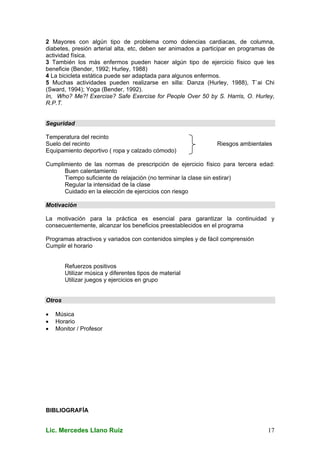 Lic. Mercedes Llano Ruiz 17
2 Mayores con algún tipo de problema como dolencias cardiacas, de columna,
diabetes, presión arterial alta, etc, deben ser animados a participar en programas de
actividad física.
3 También los más enfermos pueden hacer algún tipo de ejercicio físico que les
beneficie (Bender, 1992; Hurley, 1988)
4 La bicicleta estática puede ser adaptada para algunos enfermos.
5 Muchas actividades pueden realizarse en silla: Danza (Hurley, 1988), T`ai Chi
(Sward, 1994); Yoga (Bender, 1992).
In, Who? Me?! Exercise? Safe Exercise for People Over 50 by S. Harris, O. Hurley,
R.P.T.
Seguridad
Temperatura del recinto
Suelo del recinto Riesgos ambientales
Equipamiento deportivo ( ropa y calzado cómodo)
Cumplimiento de las normas de prescripción de ejercicio físico para tercera edad:
Buen calentamiento
Tiempo suficiente de relajación (no terminar la clase sin estirar)
Regular la intensidad de la clase
Cuidado en la elección de ejercicios con riesgo
Motivación
La motivación para la práctica es esencial para garantizar la continuidad y
consecuentemente, alcanzar los beneficios preestablecidos en el programa
Programas atractivos y variados con contenidos simples y de fácil comprensión
Cumplir el horario
Refuerzos positivos
Utilizar música y diferentes tipos de material
Utilizar juegos y ejercicios en grupo
Otros
• Música
• Horario
• Monitor / Profesor
BIBLIOGRAFÍA
 