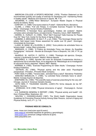 Lic. Mercedes Llano Ruiz 18
. AMERICAN COLLEGE of SPORTS MEDICINE. (1978). "Position Statement on the
recommended quantity and quality of exercise for developing and maintaining fitness
in healthy adults". Medicine and Sciences in Sports, 10, 7-10.
. BAUMANN, H. (1996)."Motor Behaviour". European Master Degree in Physical
Activity for Elderly. Roma.
. CONFORT, A. (1986) "Una buena edad la 3ª edad".- Editorial Blume, Barcelona.
. CLARK, J. (1992). “Full Life Fitness. A Complete Exercise Program for Mature
Adults.” Champaign: Human Kinetics Publishers.
. FONTECHA, C."Actividad física gerontológica. Análisis del contexto". Madrid.
Jornadas sobre actividad física y envejecimiento. Presente y futuro. INEF-INSERSO.
. HARRIS, S.; HURLEY, O. (1995). “Who? Me?! Exercise? Safe Exercise for People
Over 50.” New York: Center for the Study of Aging of Albany.
. LEMMINK, K; BROUWER, W; BULT, P; y col. (1994). "The Groningen fitness test for
elderly: field based motor fitness assesment for adults over 55 years". Groningen.
Universidad de Groningen.
. LLANO, M; MANZ, M y OLIVEIRA, S. (2002).” Guía práctico de actividade física na
terceira idade”. Lisboa: Manz produciois.
. MARQUES, A. (1996). “A Prática de Actividade Física nos Idosos: As Questões
Pedagógicas.” Horizonte - Revista de Educação Física e Desporto, Vol. XIII, nº 74, pp
11-17.
. McARDLE, W., KATCH, F., KATCH, V. (1990). "Fisiología del ejercicio. Energía,
nutrición y rendimiento humano". Madrid: Alianza deporte.
. MELENDEZ, A. (1999). Apuntes del curso de doctorado Fundamentos técnicos y
aplicaciones de la actividad física, en la asignatura de "Metodología de la investigación
en educación física y deportes". Madrid. INEF- Madrid.
. NORMAN, K. (1995). “Exercise Programming for Older Adults.” Champaign: Human
Kinetics Publishers.
. OSTROW, AC. (1984). "Physical activity and the older adult. Psycological
perspectives". Princeton.. Pirnceton Book Company.
. PONT GEIS, P.(1986). "Tercera edad, actividad física y salud". Barcelona: Paidotribo
. SANCHEZ BAÑUELOS, F. (1996). "La actividad física orientada hacia la salud".
Madrid. Consejo Suprior de Deportes.
. SHEPHARD, RJ. (1990). "The scientific basis of exercise prescribing for the very old".
Chicago. Journal of American Geriatric Society.
. SOTO MÁS, F; TOLEDANO GALERA, J.(2001)."En forma después de los 50".
Madrid: Gymnos.
. SPIRDUSO, W.W (1996) "Physical dimensions of aging". Champaign,IL: Human
Kinetics
. U.S. SURGEON GENERAL´S REPORT. (1996). "Physical activity and health". US.
Govt. Printing Office. Washinton, DC.
. WOJTEK, J. CHODZKO-ZAJKO (1997). The World Health Organization Issues
Guidelines for Promoting Physical Activity Among Older Persons. Journal of Aging and
Physical Activity, vol 5, nº 1, p. 1-8.
PÁGINAS WEB DE CONSULTA
.www. msse.com (med.scien.sport & exerc)
. www.segg.es (sociedad española de geriatría y gerontología)
. www.acsm.com (american college medicine & sport)
. www.psiquiatria.com.
 