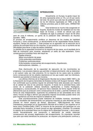 Lic. Mercedes Llano Ruiz 3
INTRODUCCIÓN
Actualmente, en Europa, la gente mayor de
60 años representa entre un 18 y un 23 por ciento
del total. Se prevé que este tipo de población pase
de los 50 millones registrados en 1990, a los 85
millones previstos para el 2020 (prev. ARRESTAD
1995).
Esta tendencia es mucho más exagerada en
España, donde los niveles de natalidad son los más
bajos de Europa, y donde se calcula que para
mediados de siglo la población mayor de 60 años
será de unos 8 millones, un quinto de la población total. (Ministerio de Asuntos
Sociales, 1989).
El proceso de envejecimiento conlleva un descenso de los niveles de habilidad
funcional y, como consecuencia, un decrecimiento en las capacidades físicas (fuerza,
equilibrio, tiempo de reacción...). Este proceso se ve agravado con la reducción de la
práctica de actividad física en los mayores, lo que produce a su vez un aumento de las
dificultades para llevar a cabo las tareas cotidianas.
La pérdida de la capacidad funcional en la mayoría de los casos, es el resultado de la
falta de motivación para moverse, adoptando un estilo de vida sedentario. Como
consecuencia el prototipo físico del mayor es:
Rigidez torácica
Mayor acumulación de grasa
Vicios posturales acentuados
Problemas cardiovasculares
Enfermedades consecuentes del envejecimiento, (hipertensión,
arteriosclerosis, diabetes,...).
Esta disminución de la capacidad de ejecución de los movimientos es
progresiva. Los procesos básicos que permiten el desenvolvimiento vital se deterioran
y se vuelven cada vez más precarios. En la mayoría de los casos esto se acelera
como consecuencia de los estados depresivos en los que suelen caer los individuos,
haciendo que pierdan el interés por moverse.
Los últimos informes de la Organización Mundial de la Salud (OMS 1997) y de
la Asociación de Cirujanos Generales de Estados Unidos (US Surgeon General, 1996),
han confirmado que la práctica regular de actividad física está asociada con mejoras
de la calidad de vida en las personas mayores. A través de la actividad física, este
sector de la población obtiene beneficios significantes a niveles fisiológicos,
psicológicos y socioculturales. El ejercicio físico realizado de forma regular limita las
alteraciones que se producen como consecuencia de la edad, y permite mantener una
forma de vida independiente, superando los problemas en las actividades de la vida
diaria. Incluso se llegó a afirmar que pequeñas mejoras funcionales pueden tener una
gran importancia a la hora de mejorar la calidad de vida.
Este acondicionamiento puede realizarse de múltiples maneras, recordando
que los resultados del entrenamiento con personas mayores es más eficiente que con
jóvenes en menor espacio de tiempo, (Baumann, 1996).Siguiendo las líneas
orientadoras propuestas por la Organización Mundial de la Salud y por expertos en el
tema como Chodzko-Zaiko (1997), la mayoría de las personas que participan en una
actividad física recreativa, lo hacen porque es algo agradable y divertido. Es evidente
la relación de la actividad física con la mejora de la capacidad funcional y de la salud,
siendo frecuentemente una prevención o atenuación de ciertas dolencias
consecuencia del proceso degenerativo del envejecimiento. Es importante recordar
que para que estos beneficios se produzcan, se requiere una participación continua y
 