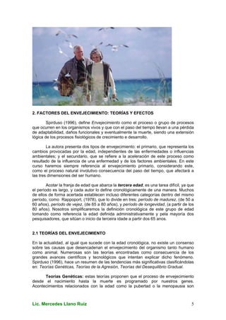 Lic. Mercedes Llano Ruiz 5
2. FACTORES DEL ENVEJECIMIENTO: TEORÍAS Y EFECTOS
Spirduso (1996), define Envejecimiento como el proceso o grupo de procesos
que ocurren en los organismos vivos y que con el paso del tiempo llevan a una pérdida
de adaptabilidad, daños funcionales y eventualmente la muerte, siendo una extensión
lógica de los procesos fisiológicos de crecimiento e desarrollo.
La autora presenta dos tipos de envejecimiento: el primario, que representa los
cambios provocadas por la edad, independientes de las enfermedades o influencias
ambientales; y el secundario, que se refiere a la aceleración de este proceso como
resultado de la influencia de una enfermedad y de los factores ambientales. En este
curso haremos siempre referencia al envejecimiento primario, considerando este,
como el proceso natural involutivo consecuencia del paso del tiempo, que afectará a
las tres dimensiones del ser humano.
Acotar la franja de edad que abarca la tercera edad, es una tarea difícil, ya que
el período es largo, y cada autor lo define cronológicamente de una manera. Muchos
de ellos de forma acertada establecen incluso diferentes categorías dentro del mismo
período, como Rappoport, (1978), que lo divide en tres: período de madurez, (de 50 a
60 años), período de vejez, (de 65 a 80 años), y período de longevidad, (a partir de los
80 años). Nosotros simplificaremos la definición cronológica de este grupo de edad
tomando como referencia la edad definida administrativamente y pela mayoría dos
pesquisadores, que sitúan o inicio da terceira idade a partir dos 65 anos.
2.1 TEORÍAS DEL ENVEJECIMIENTO
En la actualidad, al igual que sucede con la edad cronológica, no existe un consenso
sobre las causas que desencadenan el envejecimiento del organismo tanto humano
como animal. Numerosas son las teorías encontradas como consecuencia de los
grandes avances científicos y tecnológicos que intentan explicar dicho fenómeno.
Spirduso (1996), hace un resumen de las tendencias más significativas clasificándolas
en: Teorías Genéticas, Teorías de la Agresión, Teorías del Desequilibrio Gradual.
Teorías Genéticas: estas teorías proponen que el proceso de envejecimiento
desde el nacimiento hasta la muerte es programado por nuestros genes.
Acontecimientos relacionados con la edad como la pubertad o la menopausia son
 