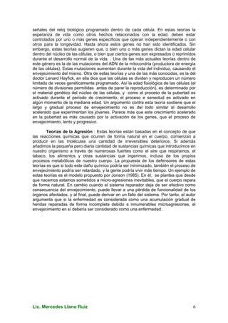 Lic. Mercedes Llano Ruiz 6
señales del reloj biológico programado dentro de cada célula. En estas teorías la
esperanza de vida como otros hechos relacionados con la edad, deben estar
controlados por uno o más genes específicos que operan independientemente o con
otros para la longevidad. Hasta ahora estos genes no han sido identificados. Sin
embargo, estas teorías sugieren que, o bien uno o más genes dictan la edad celular
dentro del núcleo de las células, o bien que ciertos genes son expresados o reprimidos
durante el desarrollo normal de la vida. . Una de las más actuales teorías dentro de
este género es la de las mutaciones del ADN de la mitocondria (productora de energía
de las células). Estas mutaciones aumentan durante la vida del individuo, causando el
envejecimiento del mismo. Otra de estas teorías y una de las más conocidas, es la del
doctor Lenard Hayfick, en ella dice que las células se dividen y reproducen un número
limitado de veces genéticamente programado. Así la edad fisiológica de las células (el
número de divisiones permitidas antes de parar la reproducción), es determinado por
el material genético del núcleo de las células, y como el proceso de la pubertad es
activado durante el período de crecimiento, el proceso e senectud es activado en
algún momento de la mediana edad. Un argumento contra esta teoría sostiene que el
largo y gradual proceso de envejecimiento no es del todo similar al desarrollo
acelerado que experimentan los jóvenes. Parece más que este crecimiento acelerado
en la pubertad es más causado por la activación de los genes, que el proceso de
envejecimiento, lento y progresivo.
Teorías de la Agresión : Estas teorías están basadas en el concepto de que
las reacciones químicas que ocurren de forma natural en el cuerpo, comienzan a
producir en las moléculas una cantidad de irreversibles deterioros. Si además
añadimos la pequeña pero diaria cantidad de sustancias químicas que introducimos en
nuestro organismo a través de numerosas fuentes como el aire que respiramos, el
tabaco, los alimentos y otras sustancias que ingerimos, incluso de los propios
procesos metabólicos de nuestro cuerpo. La propuesta de los defensores de estas
teorías es que si todo este daño químico podría ser minimizado, también el proceso de
envejecimiento podría ser retardado, y la gente podría vivir más tiempo. Un ejemplo de
estas teorías es el modelo propuesto por Jonson (1985). En él, se plantea que desde
que nacemos estamos sometidos a micro-agresiones inevitables, que el cuerpo repara
de forma natural. En cambio cuando el sistema reparador deja de ser efectivo como
consecuencia del envejecimiento, puede llevar a una pérdida de funcionalidad de los
órganos afectados, y al final, puede derivar en un fallo del sistema. Por tanto, el autor
argumenta que si la enfermedad es considerada como una acumulación gradual de
heridas reparadas de forma incompleta debido a innumerables microagresiones, el
envejecimiento en sí debería ser considerado como una enfermedad.
 