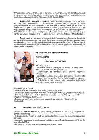 Lic. Mercedes Llano Ruiz 8
Otro agente de enlace cruzado es el aluminio, un metal presente en el medioambiente
y en numerosos productos cotidianos, resultando altamente dañino y supuesto agente
acelerador del envejecimiento (Bjorksten,1989; Ganrot,1986).
Teorías del desequilibrio gradual: estas teorías mantienen que el cerebro,
las glándulas endocrinas, o el sistema inmunológico, comienza a fallar
progresivamente en sus funciones a medida que el tiempo pasa, provocando un
desequilibrio orgánico. El sistema nervioso central y el sistema endocrino son los
reguladores e integradores de las funciones de las células y de los sistemas orgánicos.
Los fallos en el sistema inmunológico desafían estos mecanismos de control, lo que
conlleva a un alto riesgo para la población mayor de enfermedades de diferentes tipos.
Todas estas teorías sobre el envejecimiento han sido investigadas, y discutidas
de forma independiente unas de otras. Pero algunos aspectos de unas pueden estar
relacionados y ser complementarios con otros aspectos de otras, de forma que el
envejecimiento se produce por una interacción de causantes genéticos, agresores y de
desequilibrio progresivo.
2.2 EFECTOS DEL ENVEJECIMIENTO
A NIVEL FÍSICO
a) APARATO LOCOMOTOR
SISTEMA ÓSEO:
- Pérdida de mineralización (debido a cambios hormonales,
mala nutrición, falta de ejercicio...)
- Disminución de densidad ósea (mayor fragilidad:
osteoporosis)
- Desgaste de cartílagos, carillas articulares y disminución
de líquido sinovial (pérdida de movilidad articular, artrosis...)
- Aplastamiento de discos intervertebrales (alteración
postural y disminución de la talla)
SISTEMA MUSCULAR:
- Disminución del número de miofibrillas y tamaño de fibras
- Pérdida de masa y volumen muscular (disminución de fuerza y resistencia muscular)
- Disminución de la velocidad de contracción (reacciones eléctricas y transmisión de
impulsos nerviosos deteriorados)
- Pérdida de elasticidad en tendones, ligamentos y músculos (disminución de
flexibilidad)
b) SISTEMA CARDIOVASCULAR:
- El Gasto Cardíaco disminuye porque disminuye el volumen sistólico (por rigidez de
pareces cardíacas)
- FC max disminuye con la edad, en cambio la FC en reposo no experimenta grandes
cambios.
- Aumento de presión arterial general debido al aumento de la presión sistólica más
que a la diastólica.
- Incremento del riesgo de enfermedades cardiovasculares
 