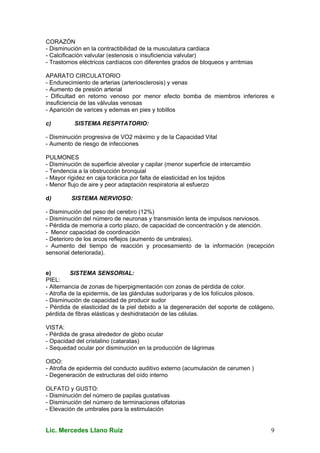 Lic. Mercedes Llano Ruiz 9
CORAZÓN
- Disminución en la contractibilidad de la musculatura cardiaca
- Calcificación valvular (estenosis o insuficiencia valvular)
- Trastornos eléctricos cardíacos con diferentes grados de bloqueos y arritmias
APARATO CIRCULATORIO
- Endurecimiento de arterias (arteriosclerosis) y venas
- Aumento de presión arterial
- Dificultad en retorno venoso por menor efecto bomba de miembros inferiores e
insuficiencia de las válvulas venosas
- Aparición de varices y edemas en pies y tobillos
c) SISTEMA RESPITATORIO:
- Disminución progresiva de VO2 máximo y de la Capacidad Vital
- Aumento de riesgo de infecciones
PULMONES
- Disminución de superficie alveolar y capilar (menor superficie de intercambio
- Tendencia a la obstrucción bronquial
- Mayor rigidez en caja torácica por falta de elasticidad en los tejidos
- Menor flujo de aire y peor adaptación respiratoria al esfuerzo
d) SISTEMA NERVIOSO:
- Disminución del peso del cerebro (12%)
- Disminución del número de neuronas y transmisión lenta de impulsos nerviosos.
- Pérdida de memoria a corto plazo, de capacidad de concentración y de atención.
- Menor capacidad de coordinación
- Deterioro de los arcos reflejos (aumento de umbrales).
- Aumento del tiempo de reacción y procesamiento de la información (recepción
sensorial deteriorada).
e) SISTEMA SENSORIAL:
PIEL:
- Alternancia de zonas de hiperpigmentación con zonas de pérdida de color.
- Atrofia de la epidermis, de las glándulas sudoríparas y de los folículos pilosos.
- Disminución de capacidad de producir sudor
- Pérdida de elasticidad de la piel debido a la degeneración del soporte de colágeno,
pérdida de fibras elásticas y deshidratación de las células.
VISTA:
- Pérdida de grasa alrededor de globo ocular
- Opacidad del cristalino (cataratas)
- Sequedad ocular por disminución en la producción de lágrimas
OIDO:
- Atrofia de epidermis del conducto auditivo externo (acumulación de cerumen )
- Degeneración de estructuras del oído interno
OLFATO y GUSTO:
- Disminución del número de papilas gustativas
- Disminución del número de terminaciones olfatorias
- Elevación de umbrales para la estimulación
 