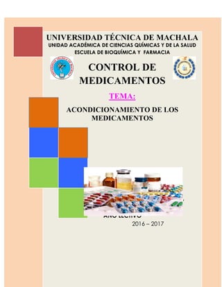 CAPITULO 9. ACONDICIONAMIENTO DE LOS MEDICAMENTOS
UNIVERSIDAD TÉCNICA DE MACHALA
UNIDAD ACADÉMICA DE CIENCIAS QUÍMICAS Y DE LA SALUD
ESCUELA DE BIOQUÍMICA Y FARMACIA
CONTROL DE
MEDICAMENTOS
TEMA:
ACONDICIONAMIENTO DE LOS
MEDICAMENTOS
DOCENTE:
Dr. Carlos García
CURSO:
Quinto año “A”
AÑO LECTIVO
2016 – 2017
 