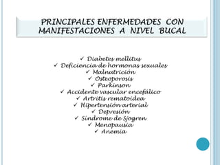 PRINCIPALES ENFERMEDADES CON
MANIFESTACIONES A NIVEL BUCAL
 Diabetes mellitus
 Deficiencia de hormonas sexuales
 Malnutrición
 Osteoporosis
 Parkinson
 Accidente vascular encefálico
 Artritis rematoidea
 Hipertensión arterial
 Depresión
 Síndrome de Sjogren
 Menopausia
 Anemia
 
