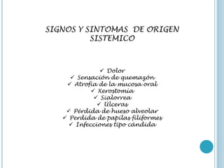SIGNOS Y SINTOMAS DE ORIGEN
SISTEMICO
 Dolor
 Sensación de quemazón
 Atrofia de la mucosa oral
 Xerostomía
 Sialorrea
 Úlceras
 Pérdida de hueso alveolar
 Perdida de papilas filiformes
 Infecciones tipo cándida
 