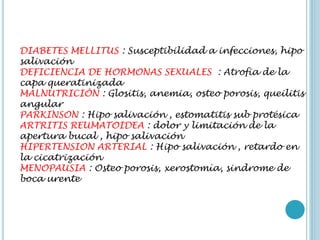 DIABETES MELLITUS : Susceptibilidad a infecciones, hipo
salivación
DEFICIENCIA DE HORMONAS SEXUALES : Atrofia de la
capa queratinizada
MALNUTRICIÓN : Glositis, anemia, osteo porosis, queilitis
angular
PARKINSON : Hipo salivación , estomatitis sub protésica
ARTRITIS REUMATOIDEA : dolor y limitación de la
apertura bucal , hipo salivación
HIPERTENSION ARTERIAL : Hipo salivación , retardo en
la cicatrización
MENOPAUSIA : Osteo porosis, xerostomía, sindrome de
boca urente
 