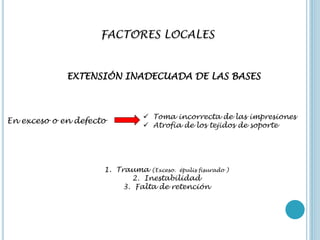 FACTORES LOCALES
EXTENSIÓN INADECUADA DE LAS BASES
En exceso o en defecto
 Toma incorrecta de las impresiones
 Atrofia de los tejidos de soporte
1. Trauma (Exceso. épulis fisurado )
2. Inestabilidad
3. Falta de retención
 