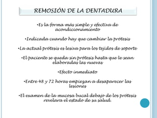REMOSIÓN DE LA DENTADURA
•Es la forma más simple y efectiva de
acondicionamiento
•Indicada cuando hay que cambiar la prótesis
•La actual prótesis es lesiva para los tejidos de soporte
•El paciente se queda sin prótesis hasta que le sean
elaboradas las nuevas
•Efecto inmediato
•Entre 48 y 72 horas empiezan a desaparecer las
lesiones
•El examen de la mucosa bucal debajo de los prótesis
revelara el estado de su salud.
 
