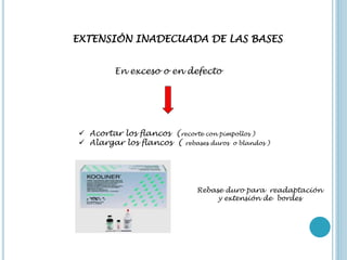 EXTENSIÓN INADECUADA DE LAS BASES
En exceso o en defecto
 Acortar los flancos (recorte con pimpollos )
 Alargar los flancos ( rebases duros o blandos )
Rebase duro para readaptación
y extensión de bordes
 