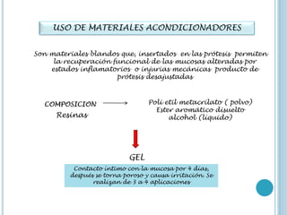 USO DE MATERIALES ACONDICIONADORES
Son materiales blandos que, insertados en las prótesis permiten
la recuperación funcional de las mucosas alteradas por
estados inflamatorios o injurias mecánicas producto de
prótesis desajustadas
COMPOSICION Poli etil metacrilato ( polvo)
Ester aromático disuelto
alcohol (líquido)Resinas
GEL
Contacto íntimo con la mucosa por 4 días,
después se torna poroso y causa irritación. Se
realizan de 3 a 4 aplicaciones
 