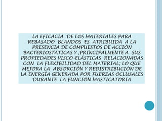 LA EFICACIA DE LOS MATERIALES PARA
REBASADO BLANDOS ES ATRIBUIDA A LA
PRESENCIA DE COMPUESTOS DE ACCIÓN
BACTERIOSTÁTICAS Y ,PRINCIPALMENTE A SUS
PROPIEDADES VISCO-ELÁSTICAS RELACIONADAS
CON LA FLEXIBILIDAD DEL MATERIAL; LO QUE
MEJORA LA ABSORCIÓN Y REDISTRIBUCIÓN DE
LA ENERGÍA GENERADA POR FUERZAS OCLUSALES
DURANTE LA FUNCIÓN MASTICATORIA
 