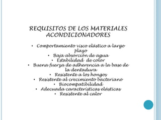 REQUISITOS DE LOS MATERIALES
ACONDICIONADORES
• Comportamiento visco elástico a largo
plazo
• Baja absorción de agua
• Estabilidad de color
• Buena fuerza de adherencia a la base de
la dentadura
• Resistente a los hongos
• Resistente al crecimiento bacteriano
• Biocompatibilidad
• Adecuada características elásticas
• Resistente al calor
 