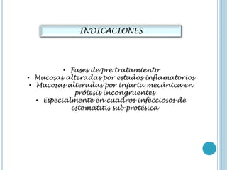 INDICACIONES
• Fases de pre tratamiento
• Mucosas alteradas por estados inflamatorios
• Mucosas alteradas por injuria mecánica en
prótesis incongruentes
• Especialmente en cuadros infecciosos de
estomatitis sub protésica
 