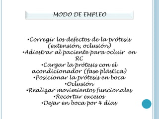 MODO DE EMPLEO
•Corregir los defectos de la prótesis
(extensión, oclusión)
•Adiestrar al paciente para ocluir en
RC
•Cargar la prótesis con el
acondicionador (fase plástica)
•Posicionar la prótesis en boca
•Oclusión
•Realizar movimientos funcionales
•Recortar excesos
•Dejar en boca por 4 días
 
